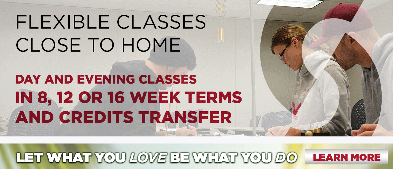 Flexible Classes Close to Home; day and evening classes in 8, 12 or 16 week terms, and credits transfer. Let what you LOVE be what you DO. Learn more
