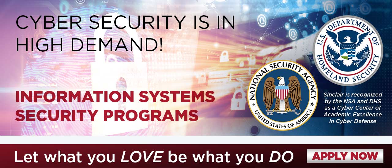 Cyber Security is an High Demand! Information Systems Security Programs. Sinclair is recognized by the NSA and DHS as a Cyber Center of Academic Excellence in Cyber Defense. Let what you LOVE be what you DO. Apply Now
