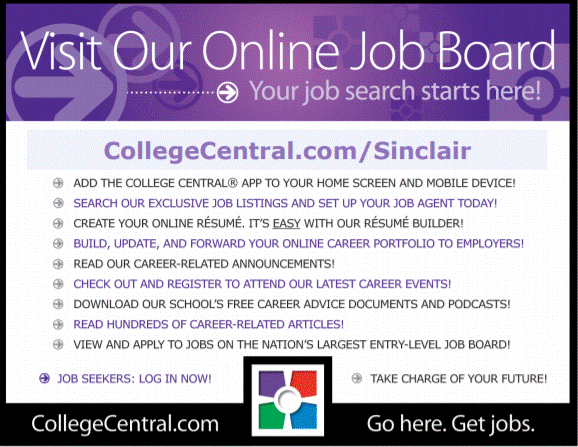 Visit Our Online Job Board…Your job search starts here! CollegeCentral.com/Sinclair Add the College Central App to your home screen and mobile device! Search our exclusive job listings and set up your job agent today! Create your online resume, its easy with our resume builder! Build, Update and forward your online career portfolio to employers! Read our career-related announcements! Check out and register to attend our last career events! Download our schools free career advice document and podcasts! Read Hundreds of career related articles! View and apply to jobs on the nations largest entry-level job board! Job Seekers: log in now Take charger of your Future CollegeCentral.com … Go here. Get. Jobs