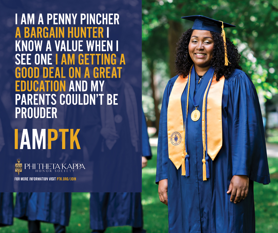 I am a penny pincher a bargain hunter I know a value when I see one I am getting a good deal on a great education and my parents couldn’t be prouder. I AM PTK. Phi Theta Kappa.