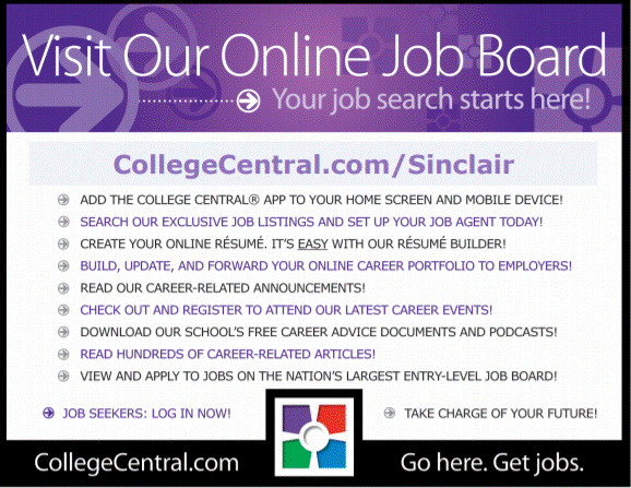  Visit Our Online Job Board…Your job search starts here! CollegeCentral.com/Sinclair Add the College Central App to your home screen and mobile device! Search our exclusive job listings and set up your job agent today! Create your online resume, its easy with our resume builder! Build, Update and forward your online career portfolio to employers! Read our career-related announcements! Check out and register to attend our last career events! Download our schools free career advice document and podcasts! Read Hundreds of career related articles! View and apply to jobs on the nations largest entry-level job board! Job Seekers: log in now  Take charger of your Future CollegeCentral.com … Go here. Get. Jobs
