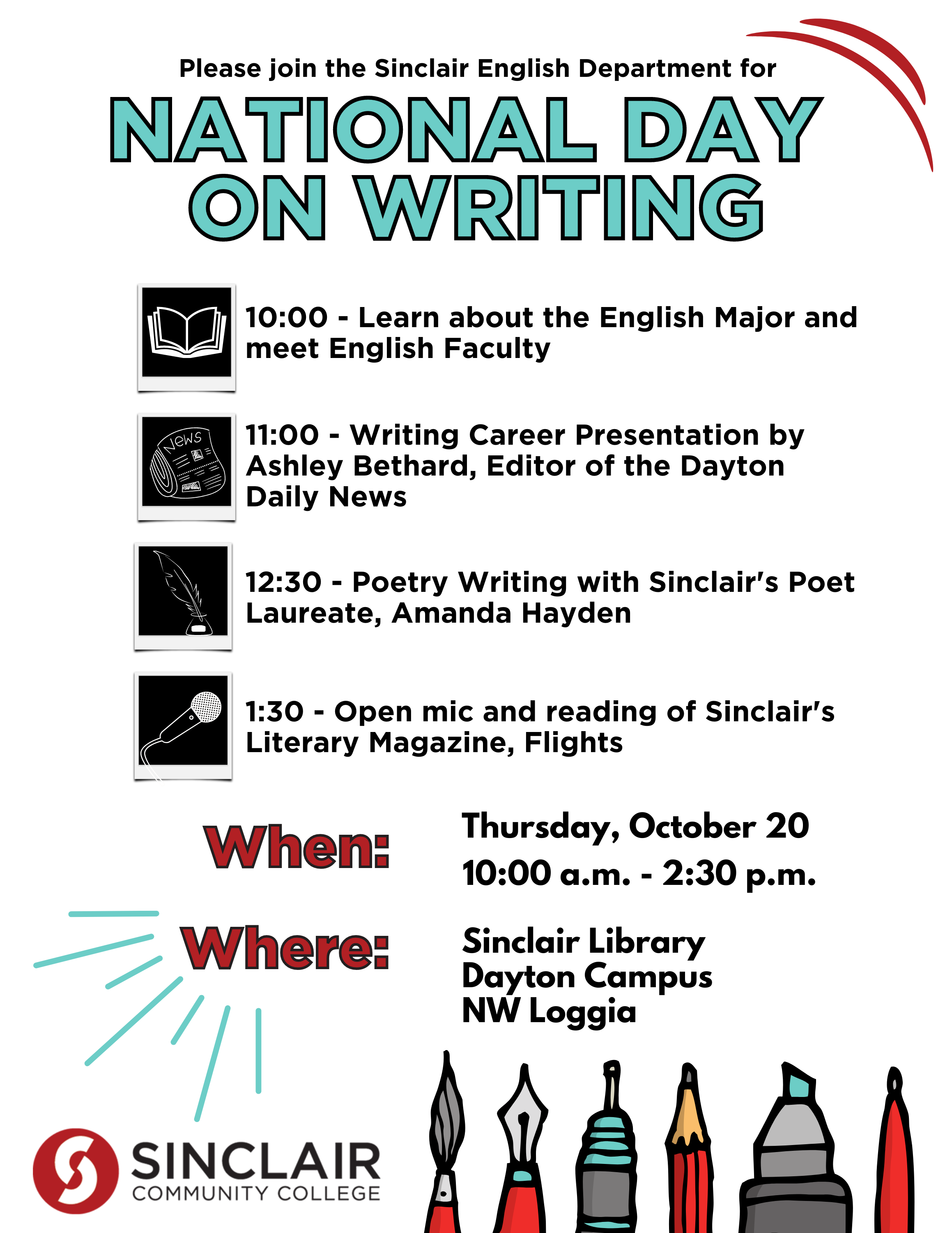 Please join the Sinclair English Department for National Day on Writing  10:00 - Learn about the English Major and meet English Faculty 11:00 - Writing Career Presentation by Ashley Bethard, Editor of the Dayton Daily News  12:30 - Poetry Writing with Sinclair’s Poet Laureate, Amanda Hayden  1:30 - Open mic and reading of Sinclair’s Literary Magazine, Flights  When: Thursday, October 20, 10:00 a.m. - 2:30 p.m.  Where: Sinclair Library Dayton Campus NW Loggia.  Sinclair Logo