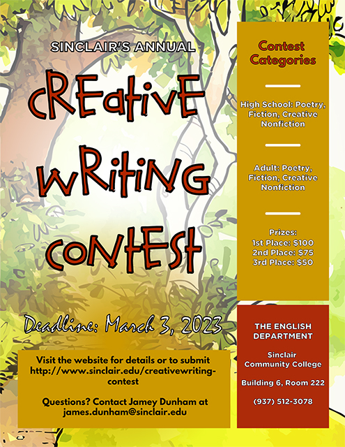 Sinclair’s Annual Creative Writing Contest  Deadline March 3, 2023 Visit the website for details or to submit http:www.sinclair.edu/creativewritingcontest Question? Contact Jamey Dunham at James.dunha@sinclair.edu  Contest Categories  High School: Poetry, Fiction, Creative Non-fiction Adult: Poetry, Fiction, Creative Non-fiction Prizes: 1st Place: $100, 2nd Place: $75, 3rd Place: $50