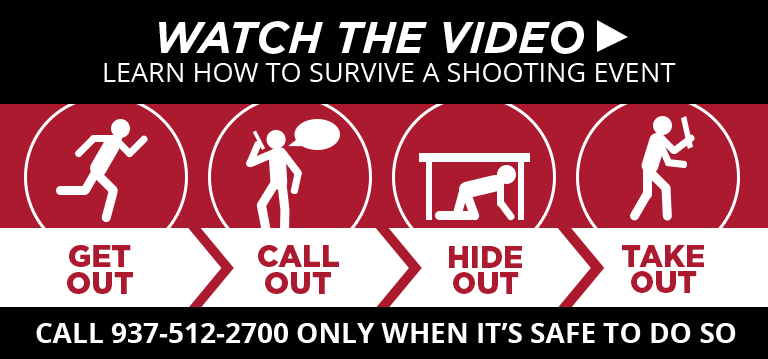 Watch the Video, Learn how to survive a shooting event. Get out. Call out. Hide out. Take out. Call 937-512-2700 only when it's safe to do so.